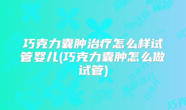 巧克力囊肿治疗怎么样试管婴儿(巧克力囊肿怎么做试管)