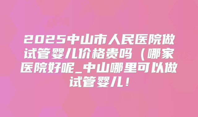 2025中山市人民医院做试管婴儿价格贵吗(哪家医院好呢_中山哪里可以做试管婴儿!