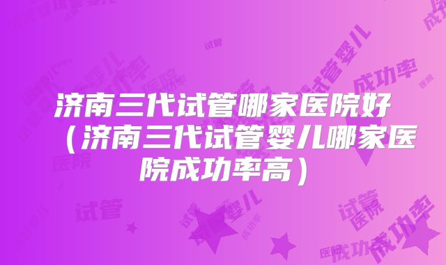 济南三代试管哪家医院好(济南三代试管婴儿哪家医院成功率高)