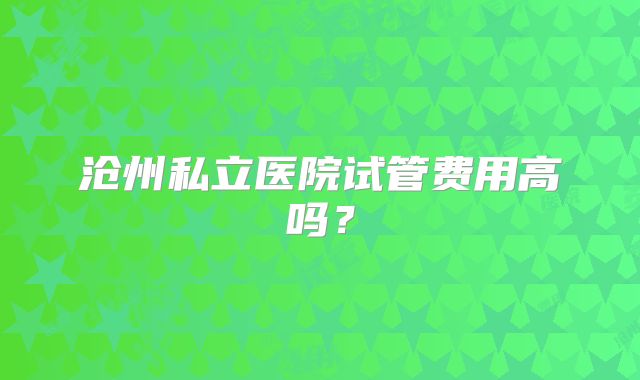 沧州私立医院试管费用高吗？