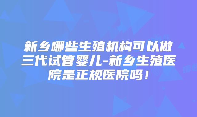 新乡哪些生殖机构可以做三代试管婴儿-新乡生殖医院是正规医院吗！