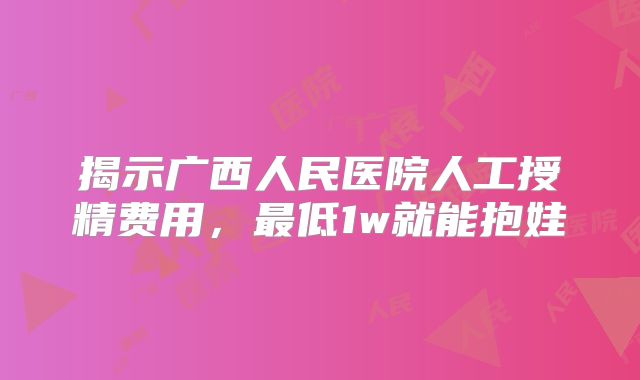 揭示广西人民医院人工授精费用，最低1w就能抱娃