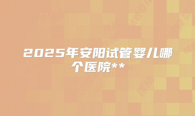 2025年安阳试管婴儿哪个医院**