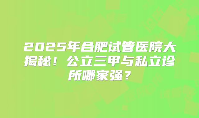 2025年合肥试管医院大揭秘！公立三甲与私立诊所哪家强？