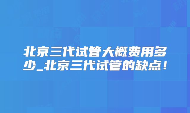 北京三代试管大概费用多少_北京三代试管的缺点！