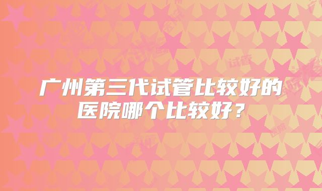广州第三代试管比较好的医院哪个比较好？
