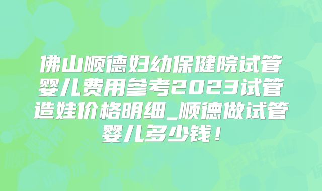 佛山顺德妇幼保健院试管婴儿费用参考2023试管造娃价格明细_顺德做试管婴儿多少钱！