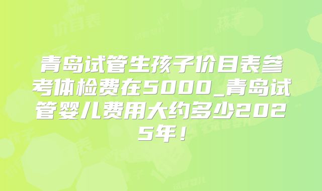 青岛试管生孩子价目表参考体检费在5000_青岛试管婴儿费用大约多少2025年！