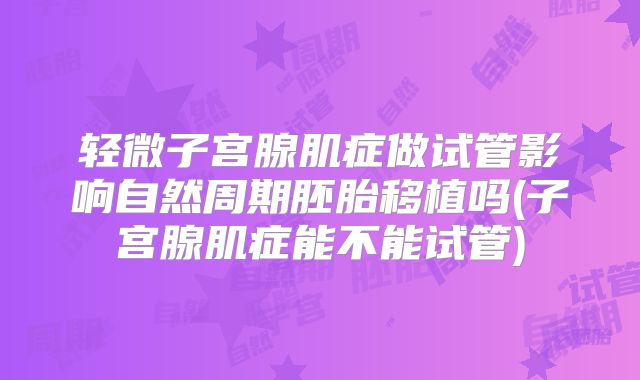 轻微子宫腺肌症做试管影响自然周期胚胎移植吗(子宫腺肌症能不能试管)