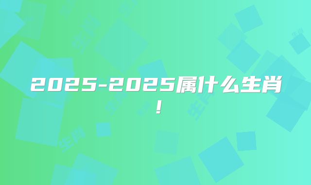 2025-2025属什么生肖！