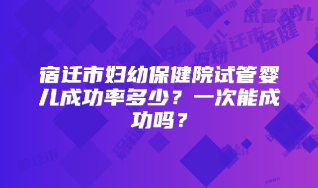 宿迁市妇幼保健院试管婴儿成功率多少？一次能成功吗？