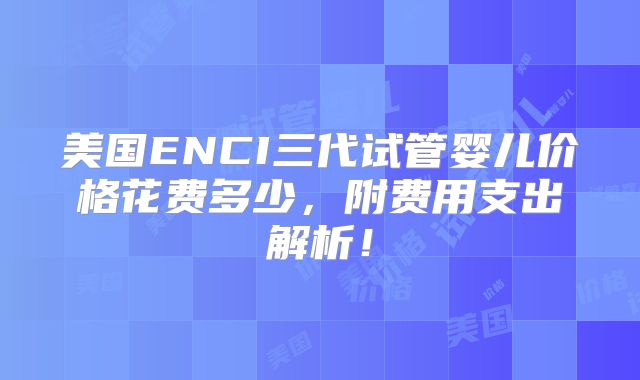 美国ENCI三代试管婴儿价格花费多少，附费用支出解析！