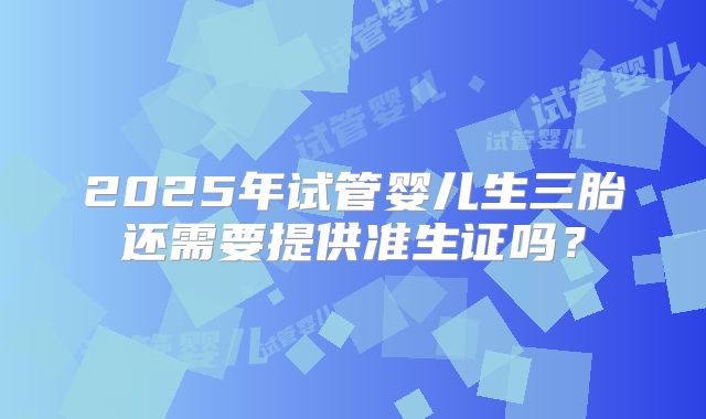2025年试管婴儿生三胎还需要提供准生证吗?