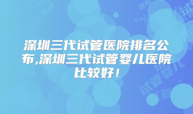 深圳三代试管医院排名公布,深圳三代试管婴儿医院比较好！