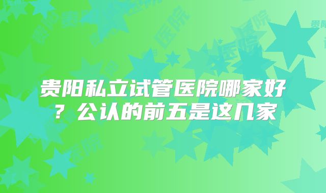 贵阳私立试管医院哪家好?公认的前五是这几家