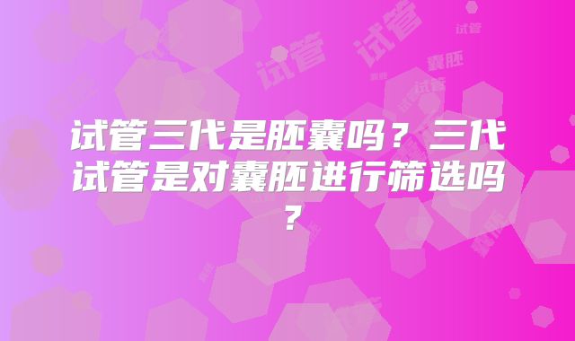 试管三代是胚囊吗？三代试管是对囊胚进行筛选吗？