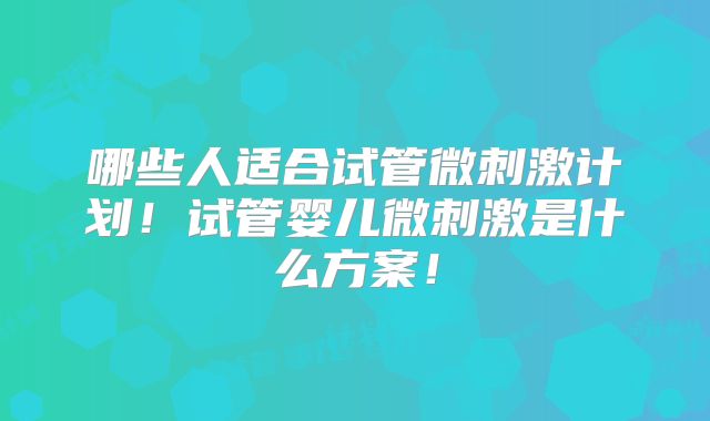 哪些人适合试管微刺激计划!试管婴儿微刺激是什么方案!