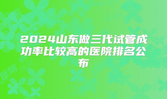 2024山东做三代试管成功率比较高的医院排名公布