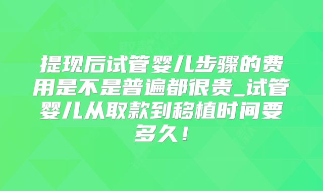 提现后试管婴儿步骤的费用是不是普遍都很贵_试管婴儿从取款到移植时间要多久！