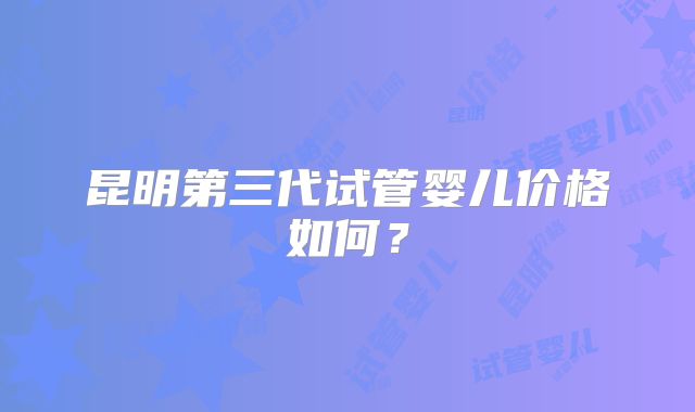 昆明第三代试管婴儿价格如何？