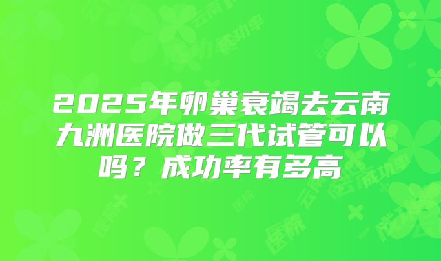2025年卵巢衰竭去云南九洲医院做三代试管可以吗?成功率有多高