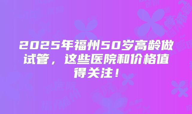 2025年福州50岁高龄做试管，这些医院和价格值得关注！