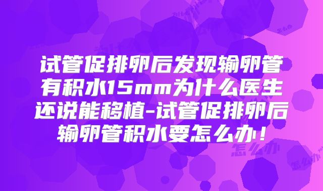 试管促排卵后发现输卵管有积水15mm为什么医生还说能移植-试管促排卵后输卵管积水要怎么办！