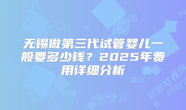 无锡做第三代试管婴儿一般要多少钱?2025年费用详细分析
