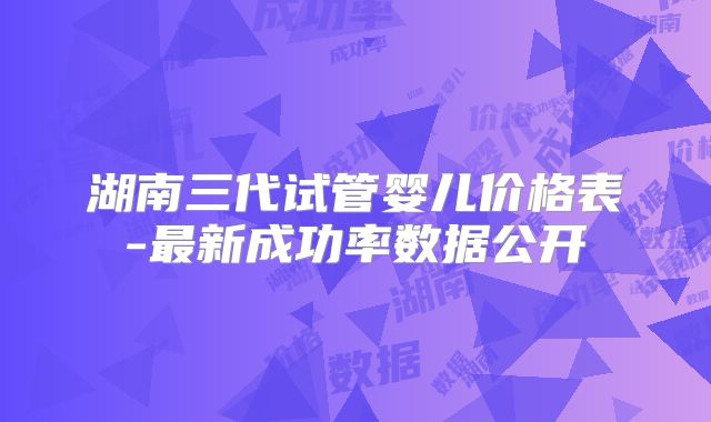 湖南三代试管婴儿价格表-最新成功率数据公开