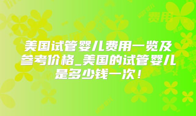 美国试管婴儿费用一览及参考价格_美国的试管婴儿是多少钱一次！