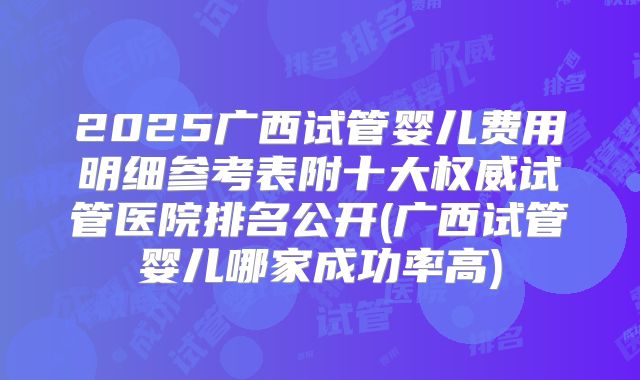 2025广西试管婴儿费用明细参考表附十大权威试管医院排名公开(广西试管婴儿哪家成功率高)