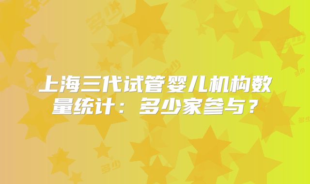 上海三代试管婴儿机构数量统计：多少家参与？