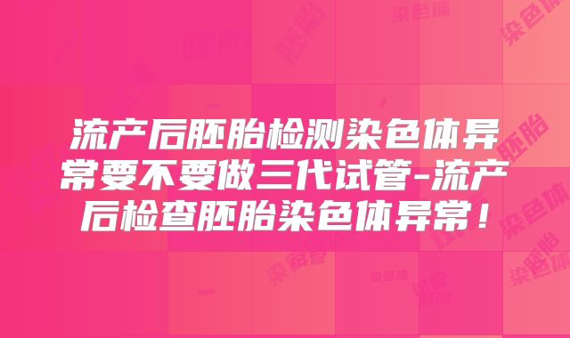 流产后胚胎检测染色体异常要不要做三代试管-流产后检查胚胎染色体异常!