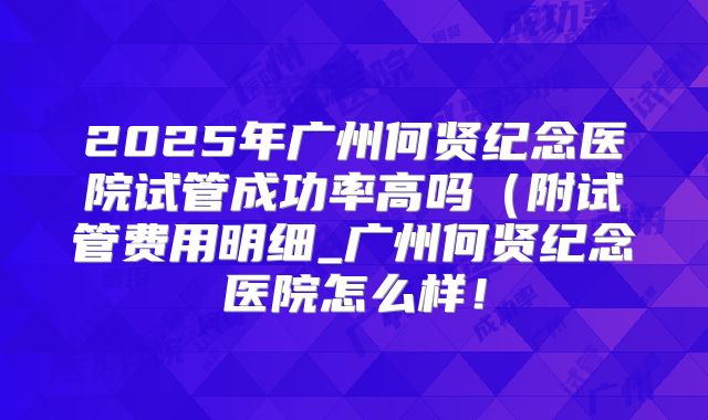 2025年广州何贤纪念医院试管成功率高吗（附试管费用明细_广州何贤纪念医院怎么样！