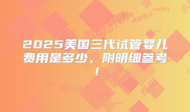 2025美国三代试管婴儿费用是多少，附明细参考！