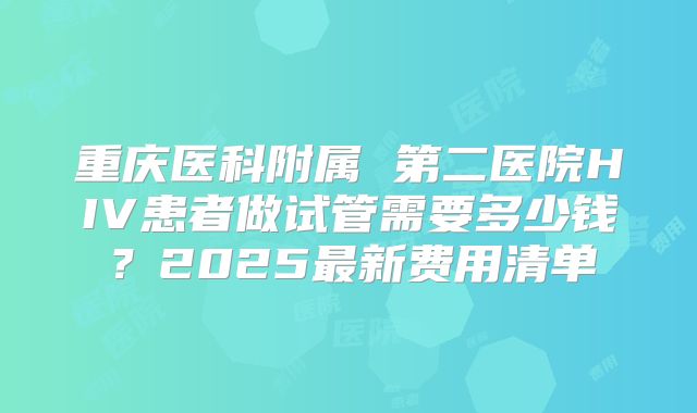 重庆医科附属 第二医院HIV患者做试管需要多少钱？2025最新费用清单