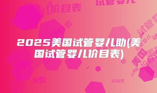 2025美国试管婴儿助(美国试管婴儿价目表)
