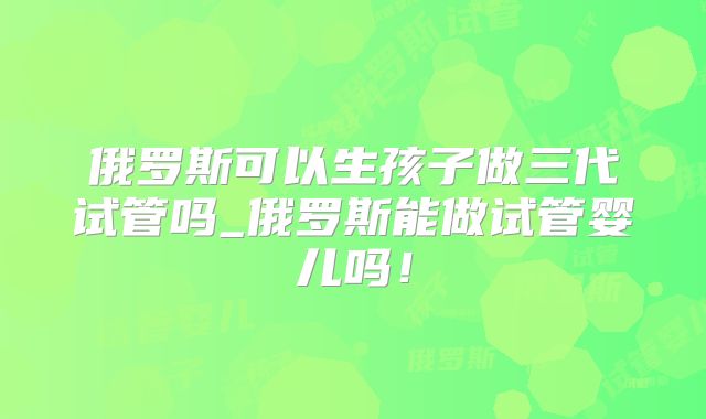 俄罗斯可以生孩子做三代试管吗_俄罗斯能做试管婴儿吗！