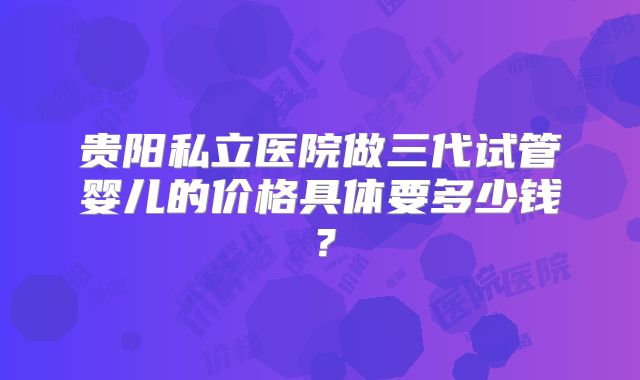 贵阳私立医院做三代试管婴儿的价格具体要多少钱？