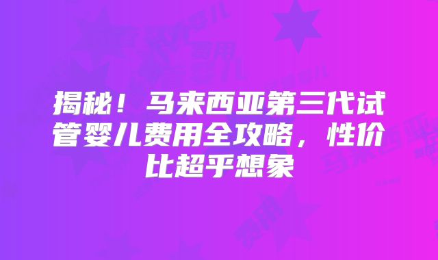 揭秘！马来西亚第三代试管婴儿费用全攻略，性价比超乎想象