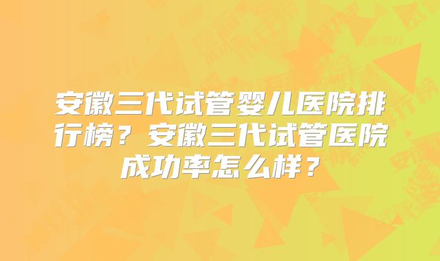 安徽三代试管婴儿医院排行榜?安徽三代试管医院成功率怎么样?