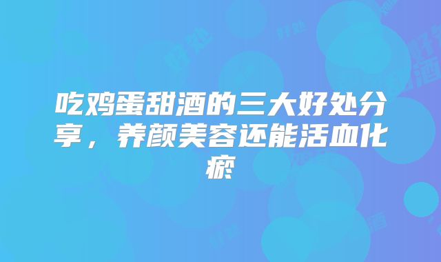 吃鸡蛋甜酒的三大好处分享,养颜美容还能活血化瘀