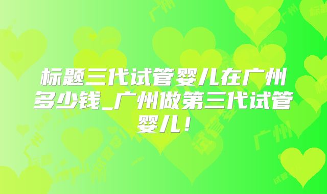 标题三代试管婴儿在广州多少钱_广州做第三代试管婴儿！