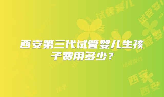 西安第三代试管婴儿生孩子费用多少？