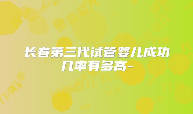 长春第三代试管婴儿成功几率有多高-