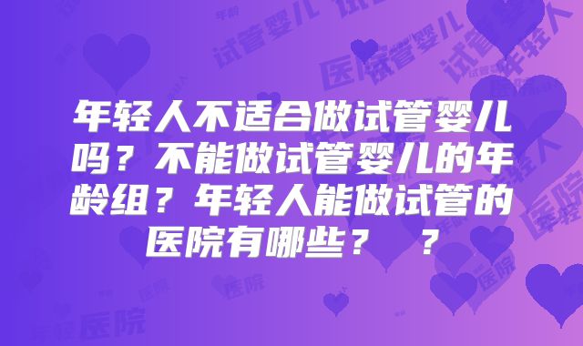 年轻人不适合做试管婴儿吗？不能做试管婴儿的年龄组？年轻人能做试管的医院有哪些？ ？