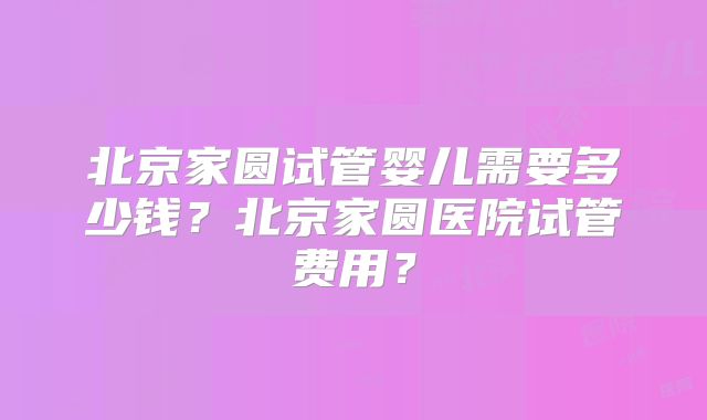 北京家圆试管婴儿需要多少钱？北京家圆医院试管费用？
