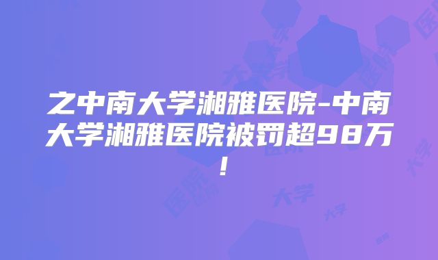 之中南大学湘雅医院-中南大学湘雅医院被罚超98万！