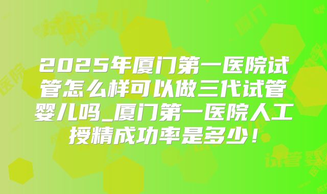 2025年厦门第一医院试管怎么样可以做三代试管婴儿吗_厦门第一医院人工授精成功率是多少！