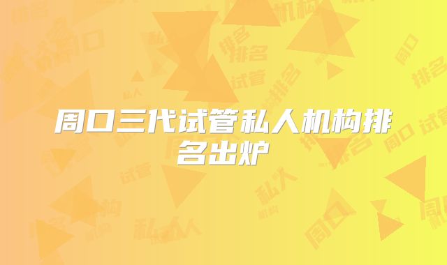 周口三代试管私人机构排名出炉